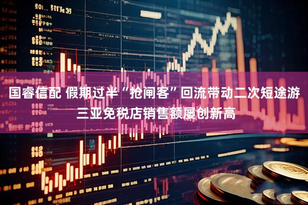 国睿信配 假期过半“抢闸客”回流带动二次短途游 三亚免税店销售额屡创新高
