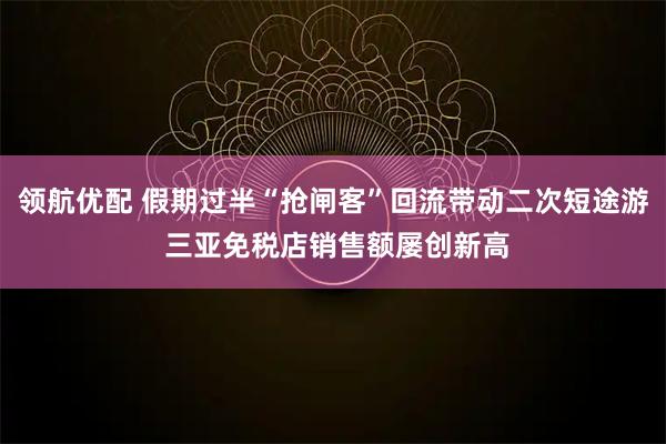 领航优配 假期过半“抢闸客”回流带动二次短途游 三亚免税店销售额屡创新高