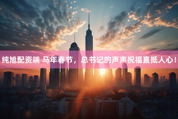 纯旭配资端 马年春节，总书记的声声祝福直抵人心！