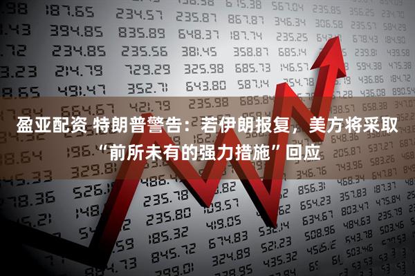 盈亚配资 特朗普警告：若伊朗报复，美方将采取“前所未有的强力措施”回应