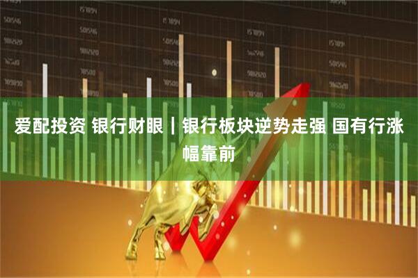 爱配投资 银行财眼｜银行板块逆势走强 国有行涨幅靠前