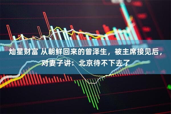 灿星财富 从朝鲜回来的曾泽生，被主席接见后，对妻子讲：北京待不下去了