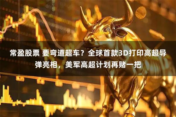 常盈股票 要弯道超车？全球首款3D打印高超导弹亮相，美军高超计划再赌一把