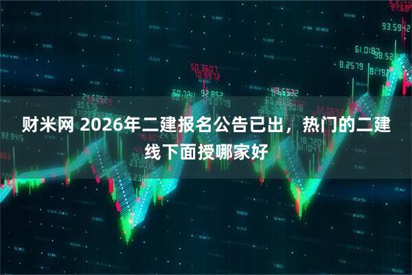 财米网 2026年二建报名公告已出，热门的二建线下面授哪家好
