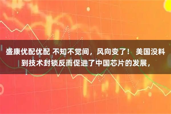 盛康优配优配 不知不觉间，风向变了！ 美国没料到技术封锁反而促进了中国芯片的发展，