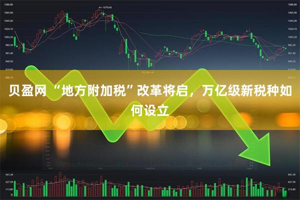 贝盈网 “地方附加税”改革将启，万亿级新税种如何设立