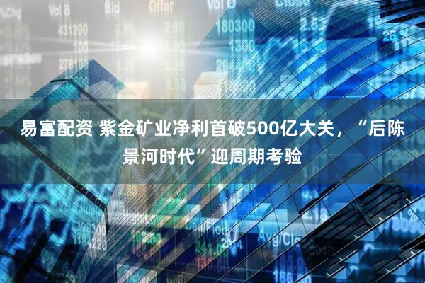 易富配资 紫金矿业净利首破500亿大关，“后陈景河时代”迎周期考验