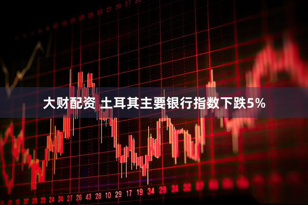 大财配资 土耳其主要银行指数下跌5%