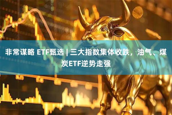 非常谋略 ETF甄选 | 三大指数集体收跌，油气、煤炭ETF逆势走强