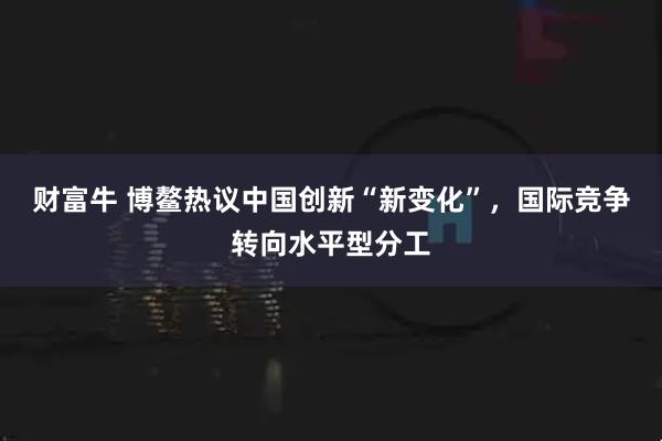 财富牛 博鳌热议中国创新“新变化”，国际竞争转向水平型分工