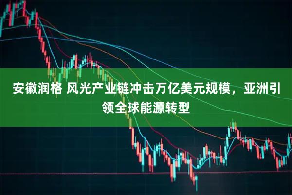 安徽润格 风光产业链冲击万亿美元规模，亚洲引领全球能源转型