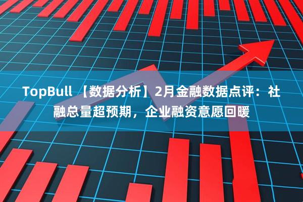 TopBull 【数据分析】2月金融数据点评：社融总量超预期，企业融资意愿回暖