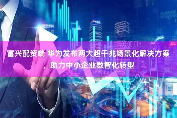 富兴配资端 华为发布两大超千兆场景化解决方案，助力中小企业数智化转型