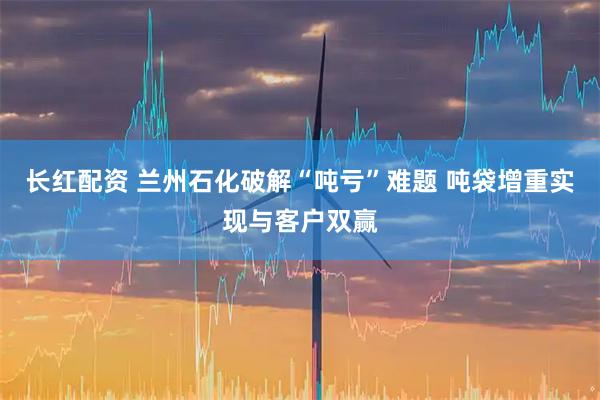 长红配资 兰州石化破解“吨亏”难题 吨袋增重实现与客户双赢