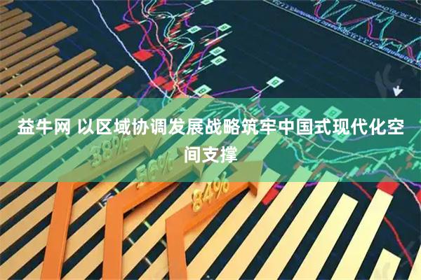 益牛网 以区域协调发展战略筑牢中国式现代化空间支撑