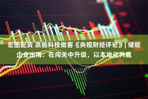 宏图配资 派能科技做客《央视财经评论》| 储能企业出海：在闯关中升级，以本地化共赢
