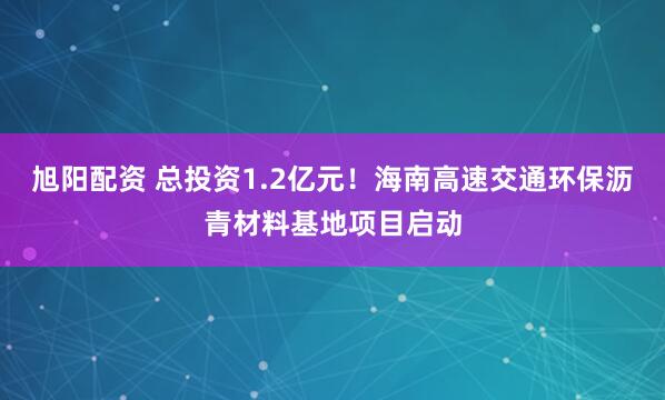 旭阳配资 总投资1.2亿元！海南高速交通环保沥青材料基地项目启动