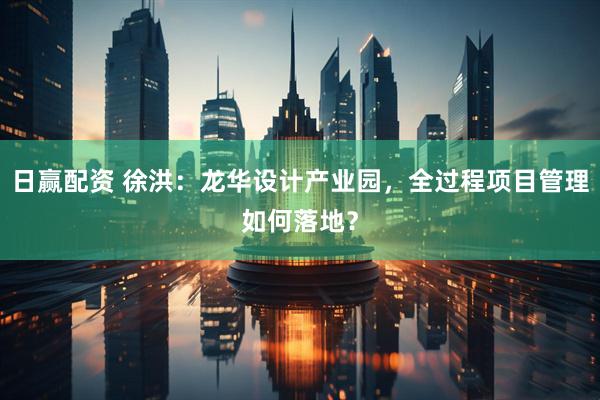 日赢配资 徐洪：龙华设计产业园，全过程项目管理如何落地？
