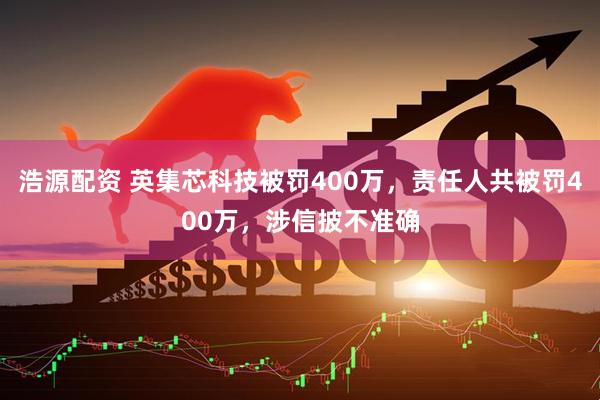 浩源配资 英集芯科技被罚400万，责任人共被罚400万，涉信披不准确