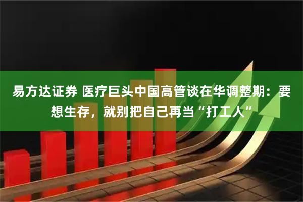 易方达证券 医疗巨头中国高管谈在华调整期：要想生存，就别把自己再当“打工人”