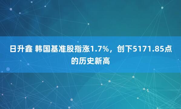 日升鑫 韩国基准股指涨1.7%，创下5171.85点的历史新高