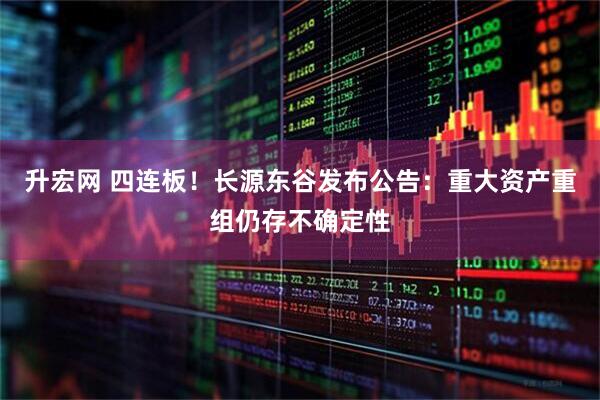 升宏网 四连板！长源东谷发布公告：重大资产重组仍存不确定性