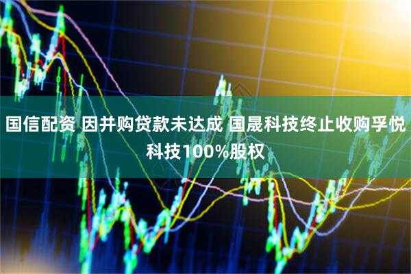 国信配资 因并购贷款未达成 国晟科技终止收购孚悦科技100%股权