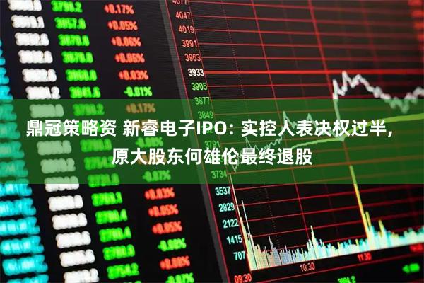 鼎冠策略资 新睿电子IPO: 实控人表决权过半, 原大股东何雄伦最终退股