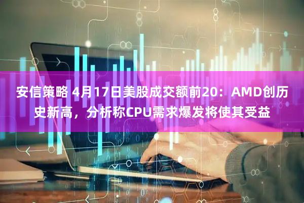 安信策略 4月17日美股成交额前20：AMD创历史新高，分析称CPU需求爆发将使其受益