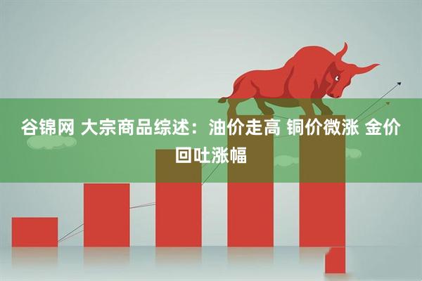 谷锦网 大宗商品综述：油价走高 铜价微涨 金价回吐涨幅