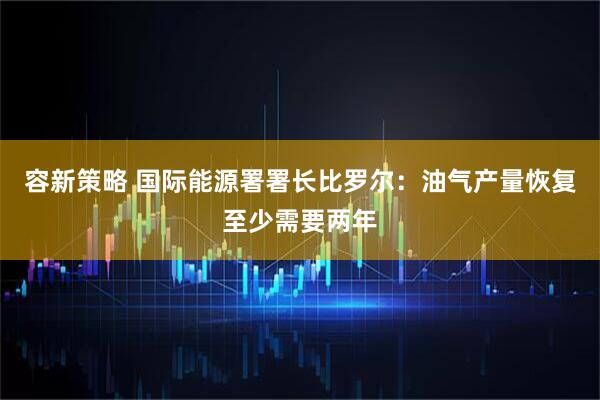 容新策略 国际能源署署长比罗尔：油气产量恢复至少需要两年