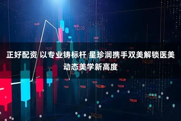 正好配资 以专业铸标杆 星珍润携手双美解锁医美动态美学新高度