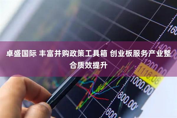 卓盛国际 丰富并购政策工具箱 创业板服务产业整合质效提升