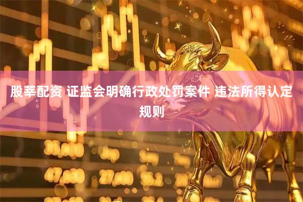 股莘配资 证监会明确行政处罚案件 违法所得认定规则