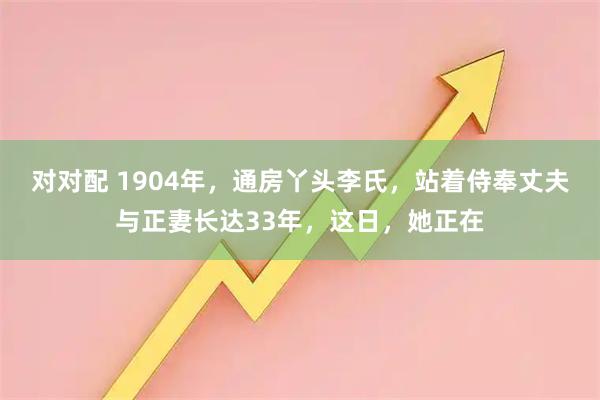对对配 1904年，通房丫头李氏，站着侍奉丈夫与正妻长达33年，这日，她正在