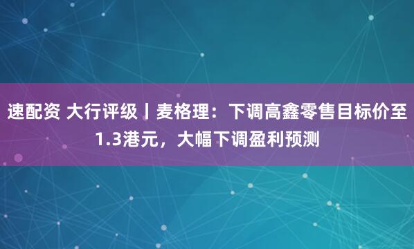 速配资 大行评级丨麦格理：下调高鑫零售目标价至1.3港元，大幅下调盈利预测