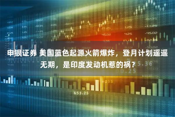 申银证券 美国蓝色起源火箭爆炸，登月计划遥遥无期，是印度发动机惹的祸？