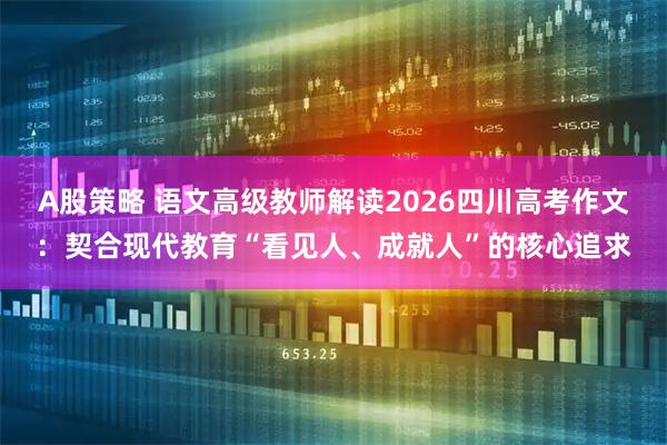 A股策略 语文高级教师解读2026四川高考作文：契合现代教育“看见人、成就人”的核心追求
