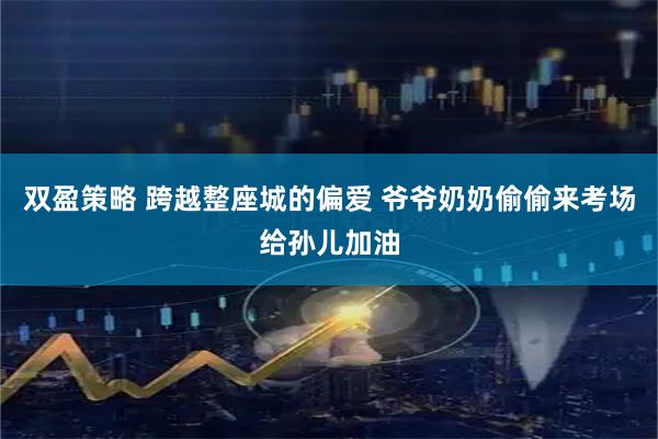 双盈策略 跨越整座城的偏爱 爷爷奶奶偷偷来考场给孙儿加油