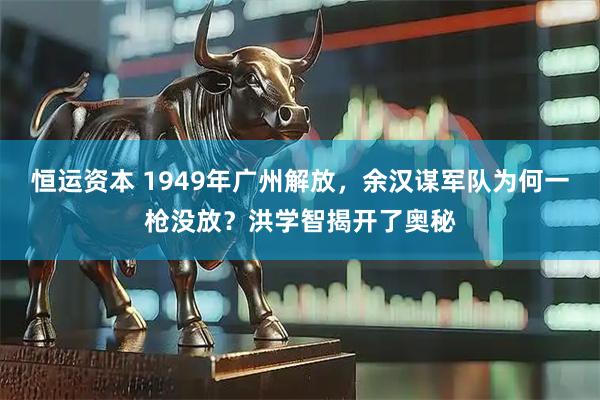 恒运资本 1949年广州解放，余汉谋军队为何一枪没放？洪学智揭开了奥秘