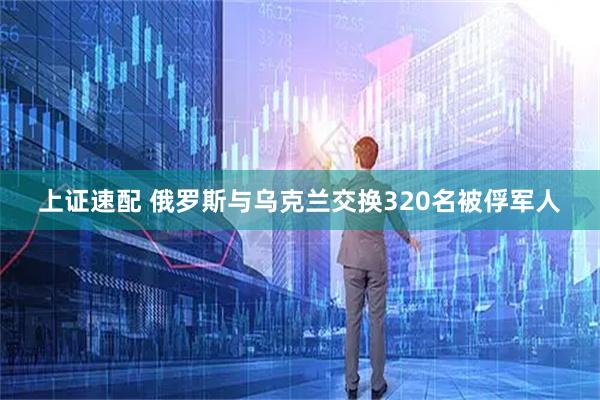 上证速配 俄罗斯与乌克兰交换320名被俘军人