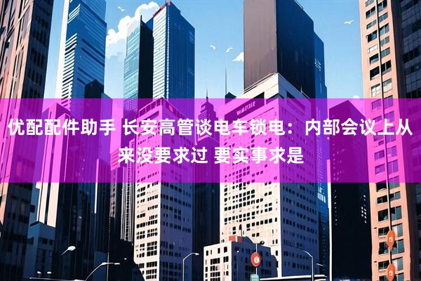 优配配件助手 长安高管谈电车锁电:内部会议上从来没要求过 要实事求是