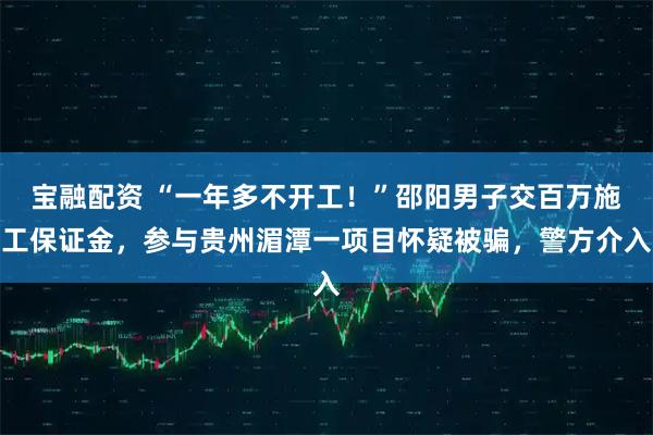 宝融配资 “一年多不开工!”邵阳男子交百万施工保证金,参与贵州湄潭一项目怀疑被骗,警方介入