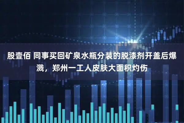 股壹佰 同事买回矿泉水瓶分装的脱漆剂开盖后爆溅,郑州一工人皮肤大面积灼伤