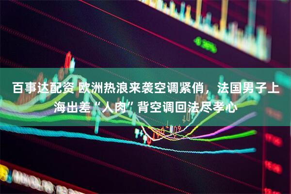 百事达配资 欧洲热浪来袭空调紧俏，法国男子上海出差“人肉”背空调回法尽孝心