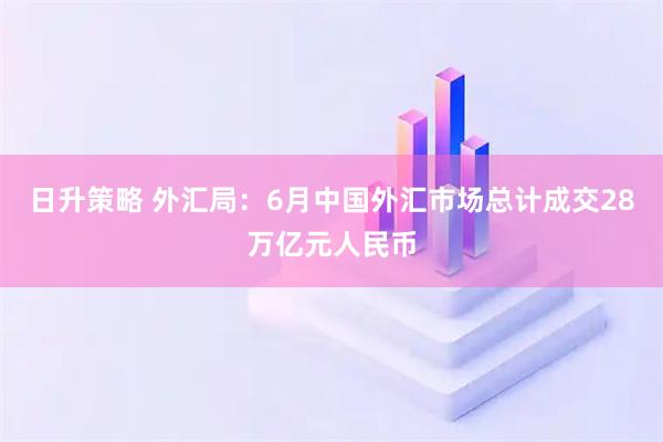 日升策略 外汇局：6月中国外汇市场总计成交28万亿元人民币
