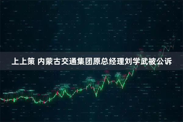 上上策 内蒙古交通集团原总经理刘学武被公诉