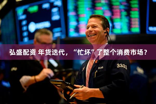 弘盛配资 年货迭代，“忙坏”了整个消费市场？
