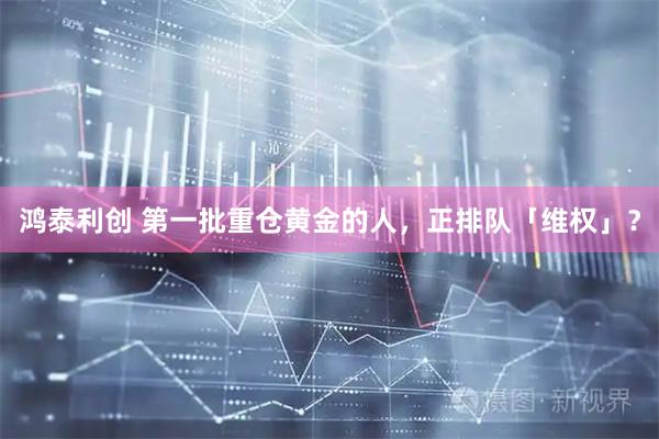 鸿泰利创 第一批重仓黄金的人，正排队「维权」？