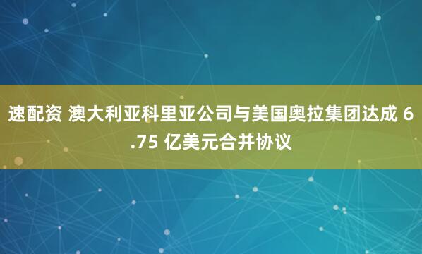 速配资 澳大利亚科里亚公司与美国奥拉集团达成 6.75 亿美元合并协议